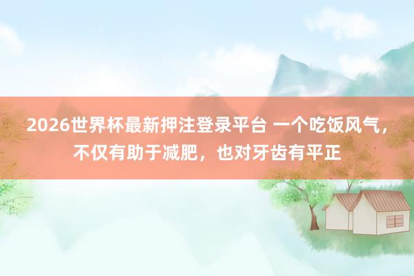 2026世界杯最新押注登录平台 一个吃饭风气，不仅有助于减肥，也对牙齿有平正