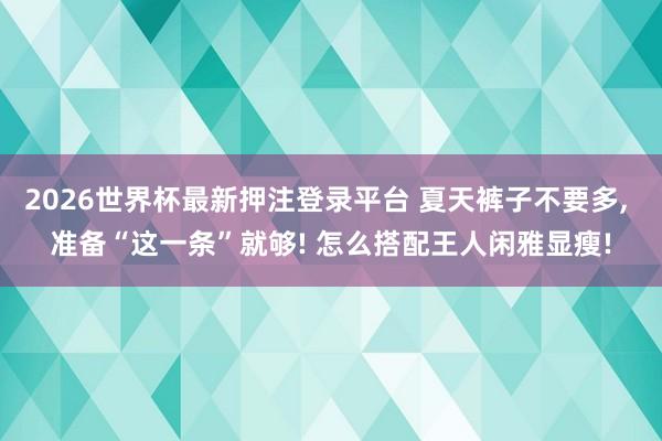 2026世界杯最新押注登录平台 夏天裤子不要多， 准备“这一条”就够! 怎么搭配王人闲雅显瘦!