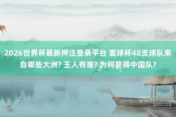 2026世界杯最新押注登录平台 寰球杯48支球队来自哪些大洲? 王人有谁? 为何莫得中国队?