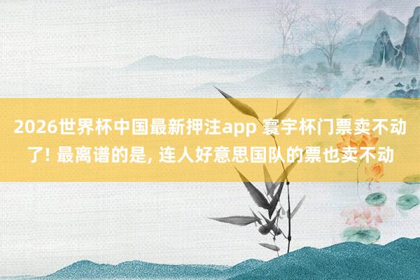 2026世界杯中国最新押注app 寰宇杯门票卖不动了! 最离谱的是， 连人好意思国队的票也卖不动