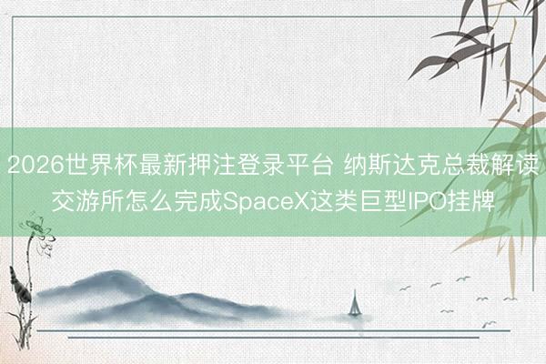 2026世界杯最新押注登录平台 纳斯达克总裁解读交游所怎么完成SpaceX这类巨型IPO挂牌