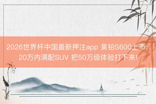 2026世界杯中国最新押注app 昊铂S600上市: 20万内满配SUV 把50万级体验打下来!
