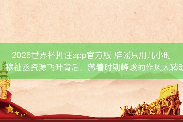 2026世界杯押注app官方版 辟谣只用几小时！穆祉丞资源飞升背后，藏着时期峰峻的作风大转动