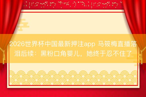 2026世界杯中国最新押注app 马筱梅直播落泪后续：黑粉口角婴儿，她终于忍不住了