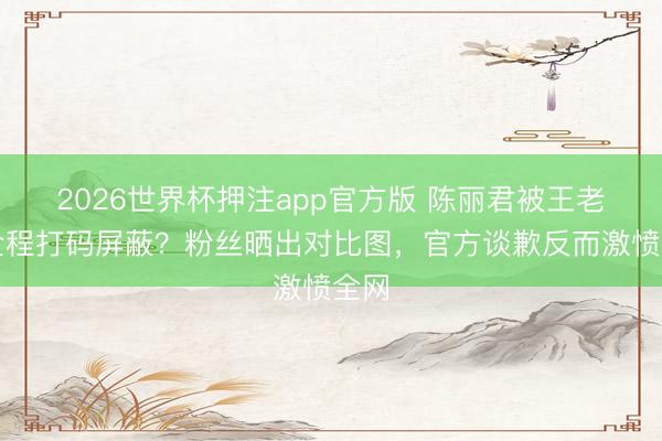 2026世界杯押注app官方版 陈丽君被王老吉全程打码屏蔽？粉丝晒出对比图，官方谈歉反而激愤全网