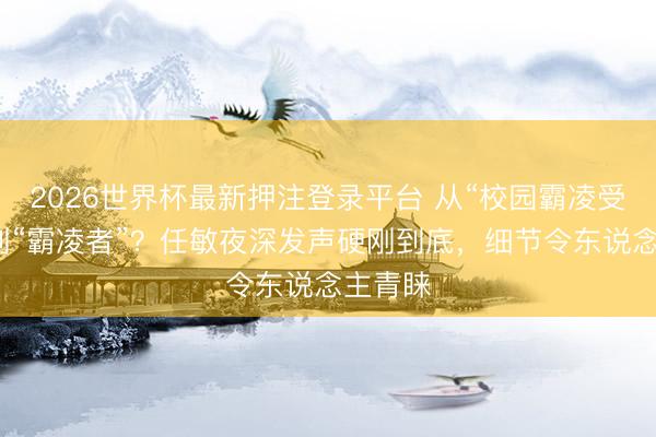 2026世界杯最新押注登录平台 从“校园霸凌受害者”到“霸凌者”？任敏夜深发声硬刚到底，细节令东说念主青睐