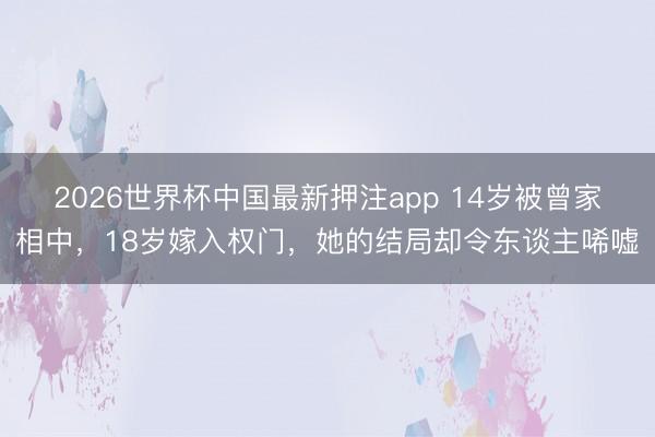 2026世界杯中国最新押注app 14岁被曾家相中，18岁嫁入权门，她的结局却令东谈主唏嘘
