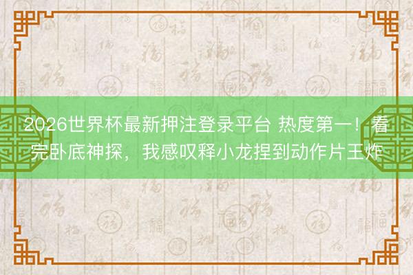 2026世界杯最新押注登录平台 热度第一！看完卧底神探，我感叹释小龙捏到动作片王炸