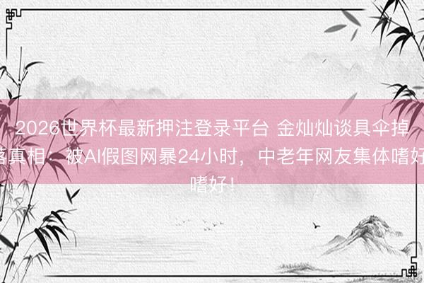2026世界杯最新押注登录平台 金灿灿谈具伞掉落真相：被AI假图网暴24小时，中老年网友集体嗜好！