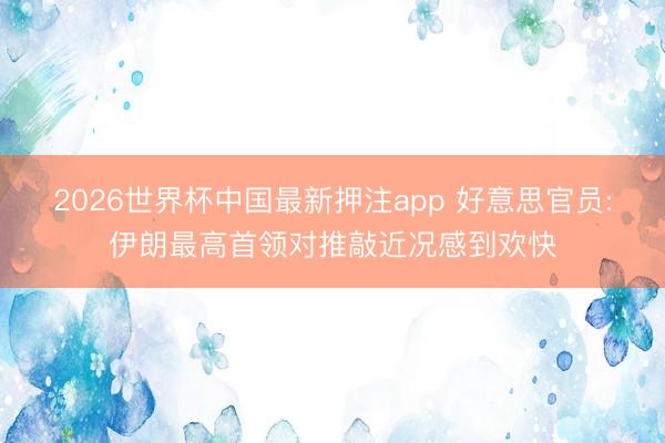 2026世界杯中国最新押注app 好意思官员:伊朗最高首领对推敲近况感到欢快