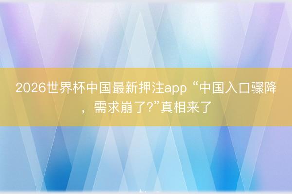 2026世界杯中国最新押注app “中国入口骤降，需求崩了?”真相来了