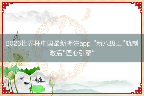 2026世界杯中国最新押注app “新八级工”轨制激活“匠心引擎”