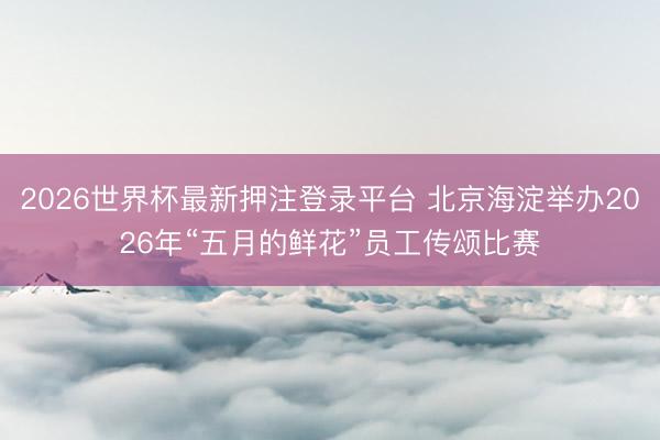2026世界杯最新押注登录平台 北京海淀举办2026年“五月的鲜花”员工传颂比赛