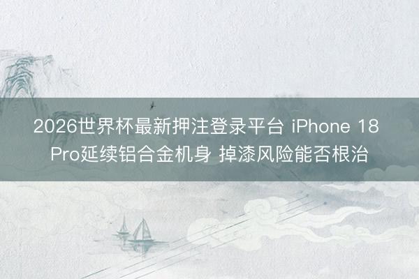 2026世界杯最新押注登录平台 iPhone 18 Pro延续铝合金机身 掉漆风险能否根治