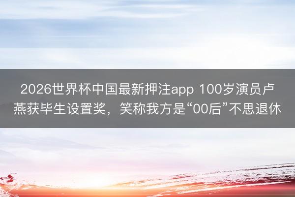 2026世界杯中国最新押注app 100岁演员卢燕获毕生设置奖，笑称我方是“00后”不思退休