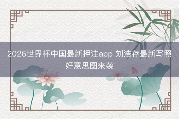2026世界杯中国最新押注app 刘浩存最新写照好意思图来袭