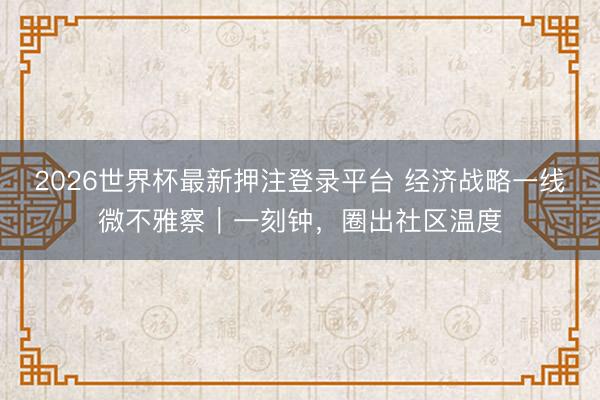 2026世界杯最新押注登录平台 经济战略一线微不雅察｜一刻钟，圈出社区温度