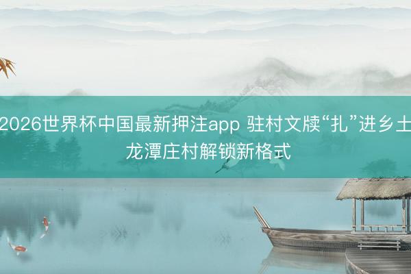 2026世界杯中国最新押注app 驻村文牍“扎”进乡土 龙潭庄村解锁新格式