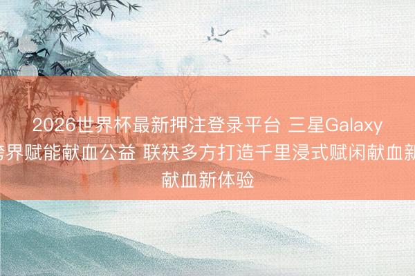 2026世界杯最新押注登录平台 三星Galaxy XR跨界赋能献血公益 联袂多方打造千里浸式赋闲献血新体验