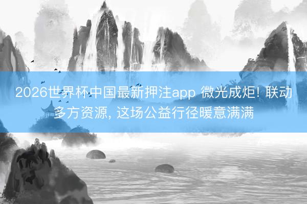 2026世界杯中国最新押注app 微光成炬! 联动多方资源， 这场公益行径暖意满满