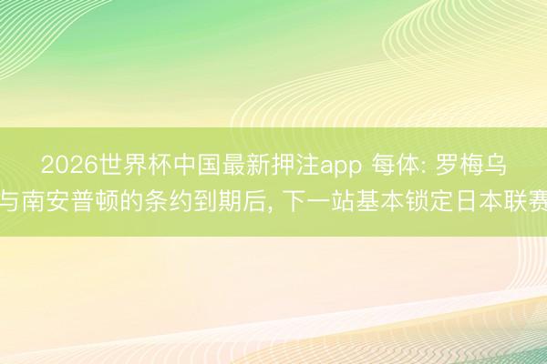 2026世界杯中国最新押注app 每体: 罗梅乌与南安普顿的条约到期后， 下一站基本锁定日本联赛