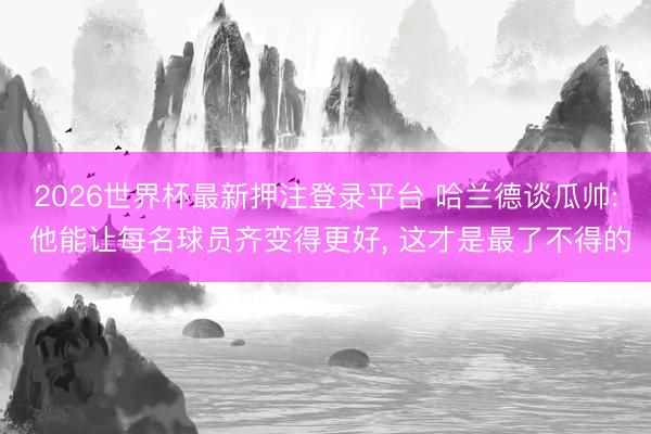 2026世界杯最新押注登录平台 哈兰德谈瓜帅: 他能让每名球员齐变得更好， 这才是最了不得的