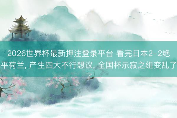 2026世界杯最新押注登录平台 看完日本2-2绝平荷兰， 产生四大不行想议， 全国杯示寂之组变乱了