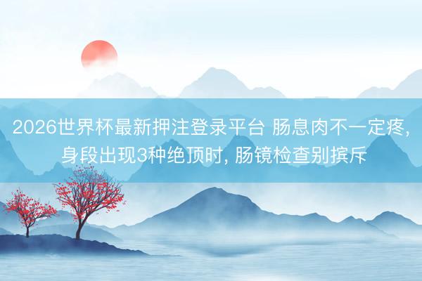 2026世界杯最新押注登录平台 肠息肉不一定疼， 身段出现3种绝顶时， 肠镜检查别摈斥