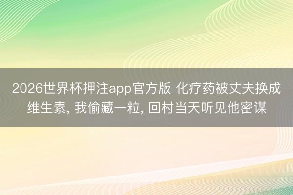 2026世界杯押注app官方版 化疗药被丈夫换成维生素, 我偷藏一粒, 回村当天听见他密谋
