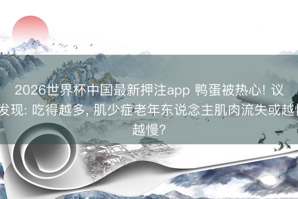2026世界杯中国最新押注app 鸭蛋被热心! 议论发现: 吃得越多， 肌少症老年东说念主肌肉流失或越慢?