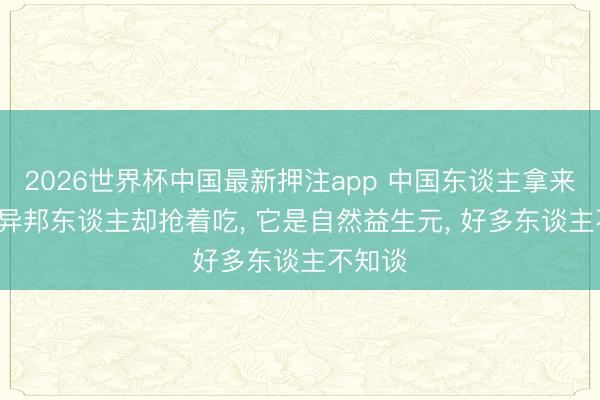 2026世界杯中国最新押注app 中国东谈主拿来喂猪， 异邦东谈主却抢着吃， 它是自然益生元， 好多东谈主不知谈