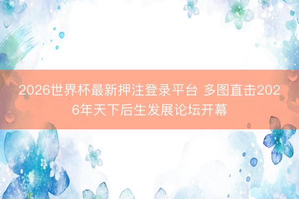 2026世界杯最新押注登录平台 多图直击2026年天下后生发展论坛开幕