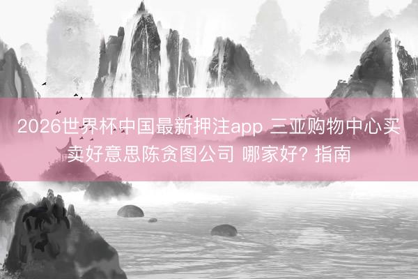 2026世界杯中国最新押注app 三亚购物中心买卖好意思陈贪图公司 哪家好? 指南