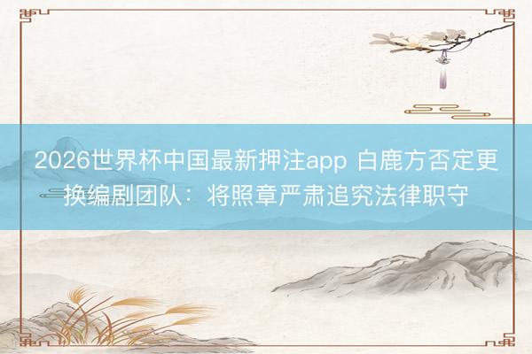 2026世界杯中国最新押注app 白鹿方否定更换编剧团队：将照章严肃追究法律职守