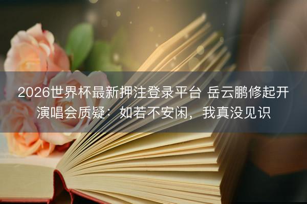 2026世界杯最新押注登录平台 岳云鹏修起开演唱会质疑：如若不安闲，我真没见识