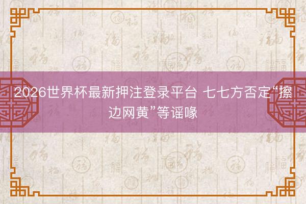 2026世界杯最新押注登录平台 七七方否定“擦边网黄”等谣喙