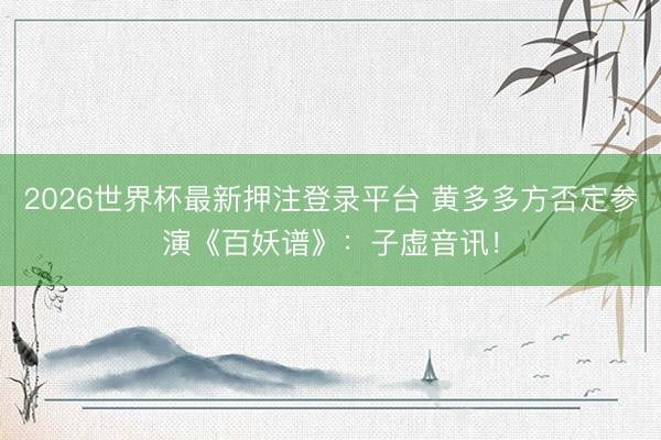 2026世界杯最新押注登录平台 黄多多方否定参演《百妖谱》：子虚音讯！