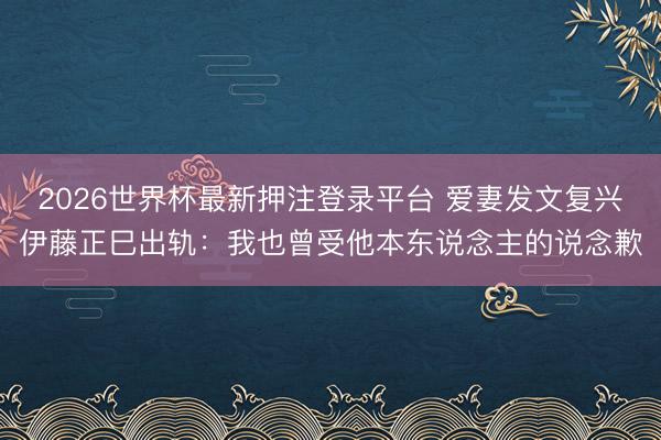 2026世界杯最新押注登录平台 爱妻发文复兴伊藤正巳出轨：我也曾受他本东说念主的说念歉