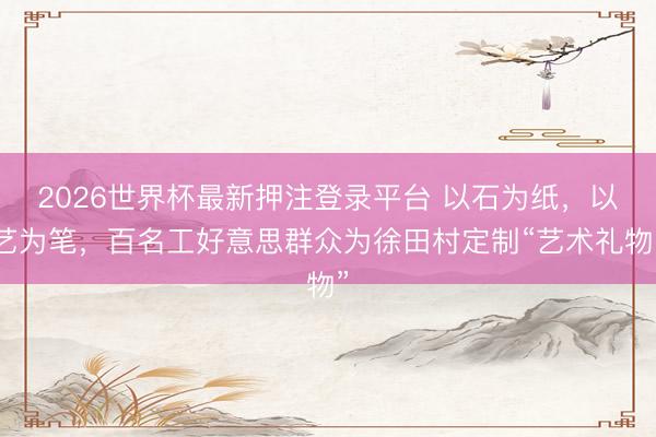 2026世界杯最新押注登录平台 以石为纸，以艺为笔，百名工好意思群众为徐田村定制“艺术礼物”