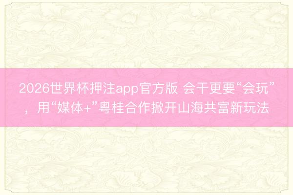 2026世界杯押注app官方版 会干更要“会玩”，用“媒体+”粤桂合作掀开山海共富新玩法