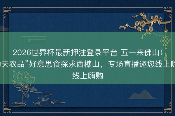 2026世界杯最新押注登录平台 五一来佛山！“功夫农品”好意思食探求西樵山，专场直播邀您线上嗨购