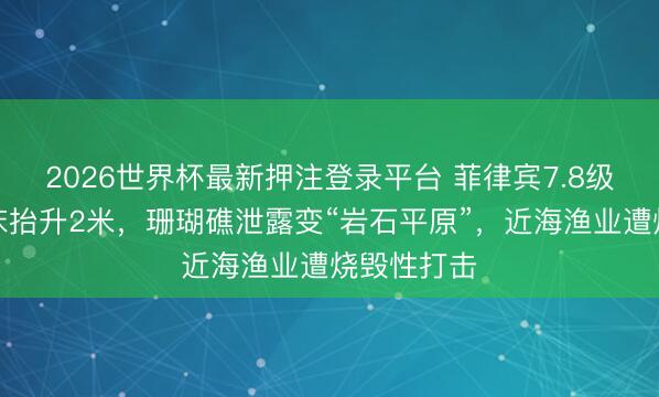 2026世界杯最新押注登录平台 菲律宾7.8级强震致海床抬升2米,珊瑚礁泄露变“岩石平原”,近海渔业遭烧毁性打击