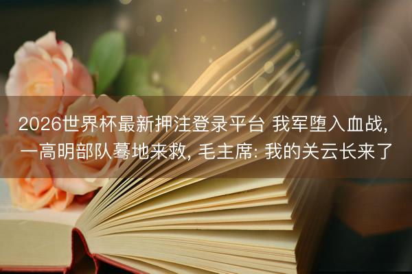 2026世界杯最新押注登录平台 我军堕入血战, 一高明部队蓦地来救, 毛主席: 我的关云长来了