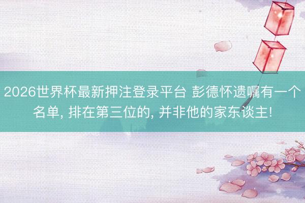 2026世界杯最新押注登录平台 彭德怀遗嘱有一个名单， 排在第三位的， 并非他的家东谈主!