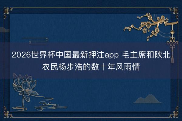 2026世界杯中国最新押注app 毛主席和陕北农民杨步浩的数十年风雨情
