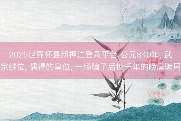 2026世界杯最新押注登录平台 公元840年， 武宗继位， 偶得的皇位， 一场骗了后世千年的晚唐骗局