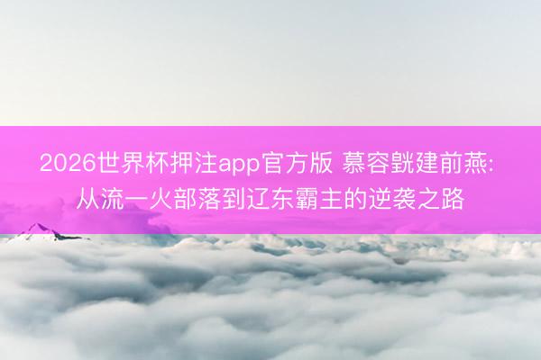 2026世界杯押注app官方版 慕容皝建前燕: 从流一火部落到辽东霸主的逆袭之路