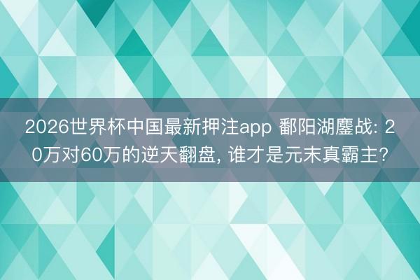 2026世界杯中国最新押注app 鄱阳湖鏖战: 20万对60万的逆天翻盘， 谁才是元末真霸主?