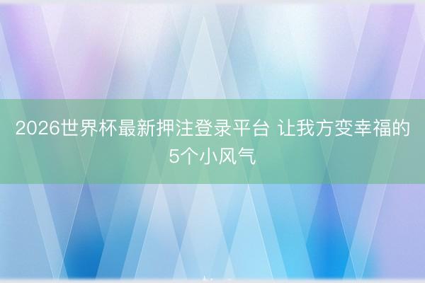 2026世界杯最新押注登录平台 让我方变幸福的5个小风气