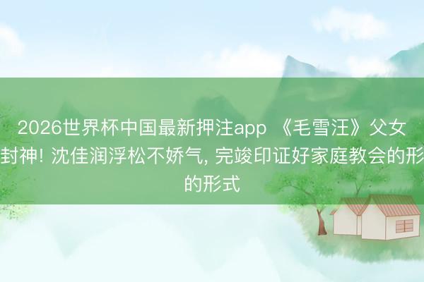 2026世界杯中国最新押注app 《毛雪汪》父女局封神! 沈佳润浮松不娇气, 完竣印证好家庭教会的形式